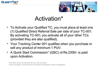 Activation* To Activate your Qualified TC, you must place at least one (1) Qualified Direct Referral Sale per side of your TC-001. By activating TC-001, you activate all of your other TCs (provided they are also qualified). Your Tracking Center 001 qualifies when you purchase or sell any product of minimum 1 PUV. A Quick Start Commission* (QSC) of Rs.2300/- is paid upon Activation. *Your BCs cannot be activated by your own purchase. **Upon activation, all volume will be counted retroactively to date of qualification. 