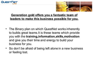 Generation gold offers you a fantastic team of leaders to make this business possible for you. The Binary plan on which QuestNet works inherently to builds great teams.It is these teams which provide you with the  training,information,skills,motivation  and give you their time and energy to build your business for you. So don’t be afraid of being left alone in a new business or feeling lost. 