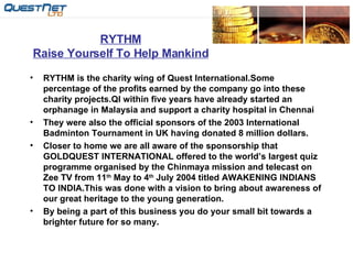 RYTHM Raise Yourself To Help Mankind RYTHM is the charity wing of Quest International.Some percentage of the profits earned by the company go into these charity projects.QI within five years have already started an orphanage in Malaysia and support a charity hospital in Chennai  They were also the official sponsors of the 2003 International Badminton Tournament in UK having donated 8 million dollars. Closer to home we are all aware of the sponsorship that GOLDQUEST INTERNATIONAL offered to the world’s largest quiz programme organised by the Chinmaya mission and telecast on Zee TV from 11 th  May to 4 th  July 2004 titled AWAKENING INDIANS TO INDIA.This was done with a vision to bring about awareness of our great heritage to the young generation. By being a part of this business you do your small bit towards a brighter future for so many. 