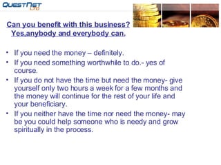 Can you benefit with this business? Yes,anybody and everybody can. If you need the money – definitely. If you need something worthwhile to do.- yes of course. If you do not have the time but need the money- give yourself only two hours a week for a few months and  the money will continue for the rest of your life and your beneficiary. If you neither have the time nor need the money- may be you could help someone who is needy and grow spiritually in the process. 