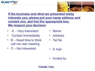 If the business and what we presented today interests you, please put your name address and contact nos. and tick the appropriate box. We respect your decision A  - Very interested  Contact Immediately B – Need time to think call me next meeting C – Not interested Name Address Tel No E mail Invited by THANK YOU 