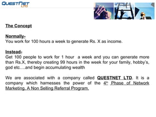 The Concept Normally- You work for 100 hours a week to generate Rs. X as income. Instead- Get 100 people to work for 1 hour  a week and you can generate more than Rs.X, thereby creating 99 hours in the week for your family, hobby’s, god etc….and begin accumulating wealth We are associated with a company called  QUESTNET LTD . It is a company which harnesses the power of the  4 th  Phase of Network Marketing, A Non Selling Referral Program. 