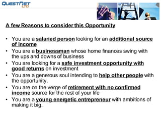 A few Reasons to consider this Opportunity You are a  salaried person  looking for an  additional source of income You are a  businessman  whose home finances swing with the ups and downs of business You are looking for a  safe investment opportunity with good returns  on investment You are a generous soul intending to  help other people  with the opportunity. You are on the verge of  retirement with no confirmed income  source for the rest of your life You are a  young energetic entrepreneur  with ambitions of making it big.                                                               