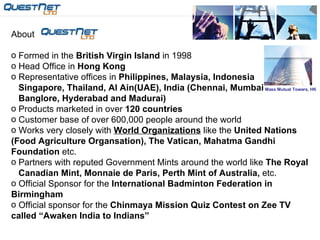 About  Formed in the  British Virgin Island  in 1998 Head Office in  Hong Kong Representative offices in  Philippines, Malaysia, Indonesia  Singapore, Thailand, Al Ain(UAE), India (Chennai, Mumbai Banglore, Hyderabad and Madurai) Products marketed in over  120 countries Customer base of over 600,000 people around the world Works very closely with  World Organizations  like the  United Nations  (Food Agriculture Organsation), The Vatican, Mahatma Gandhi Foundation  etc. Partners with reputed Government Mints around the world like  The Royal Canadian Mint, Monnaie de Paris, Perth Mint of Australia,  etc. Official Sponsor for the  International Badminton Federation in Birmingham Official sponsor for the  Chinmaya Mission Quiz Contest on Zee TV called “Awaken India to Indians”   Mass Mutual Towers, HK 