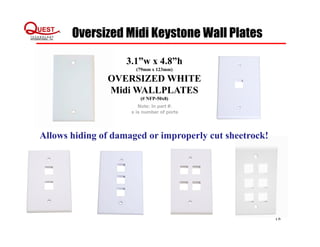 Oversized Midi Keystone Wall Plates
18
3.1”w x 4.8”h
(79mm x 123mm)
OVERSIZED WHITE
Midi WALLPLATES
(# NFP-50x8)
Note: In part #:
x is number of ports
Allows hiding of damaged or improperly cut sheetrock!
 