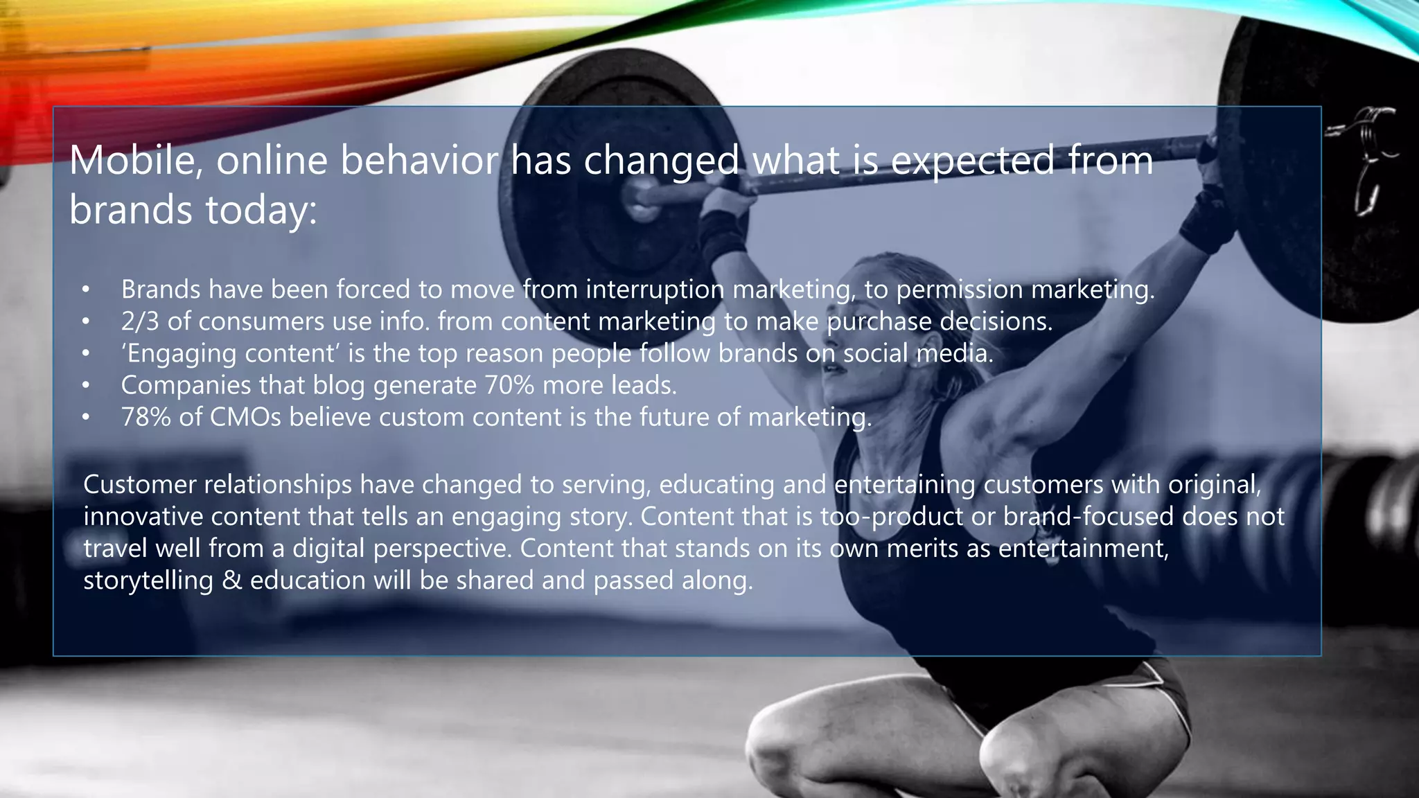 Mobile, online behavior has changed what is expected from
brands today:
• Brands have been forced to move from interruption marketing, to permission marketing.
• 2/3 of consumers use info. from content marketing to make purchase decisions.
• ‘Engaging content’ is the top reason people follow brands on social media.
• Companies that blog generate 70% more leads.
• 78% of CMOs believe custom content is the future of marketing.
Customer relationships have changed to serving, educating and entertaining customers with original,
innovative content that tells an engaging story. Content that is too-product or brand-focused does not
travel well from a digital perspective. Content that stands on its own merits as entertainment,
storytelling & education will be shared and passed along.
 