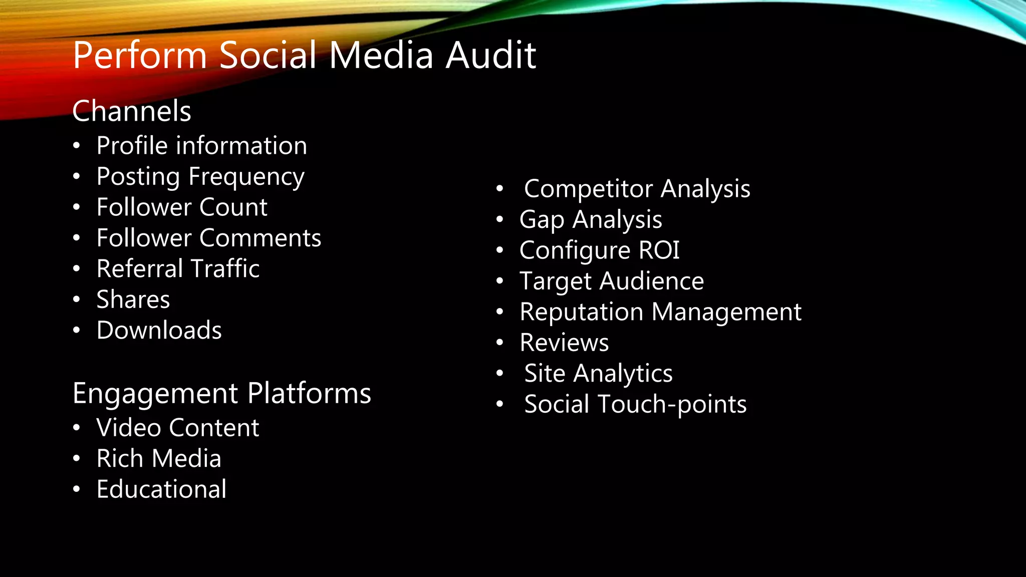 Perform Social Media Audit
Channels
• Profile information
• Posting Frequency
• Follower Count
• Follower Comments
• Referral Traffic
• Shares
• Downloads
Engagement Platforms
• Video Content
• Rich Media
• Educational
• Competitor Analysis
• Gap Analysis
• Configure ROI
• Target Audience
• Reputation Management
• Reviews
• Site Analytics
• Social Touch-points
 