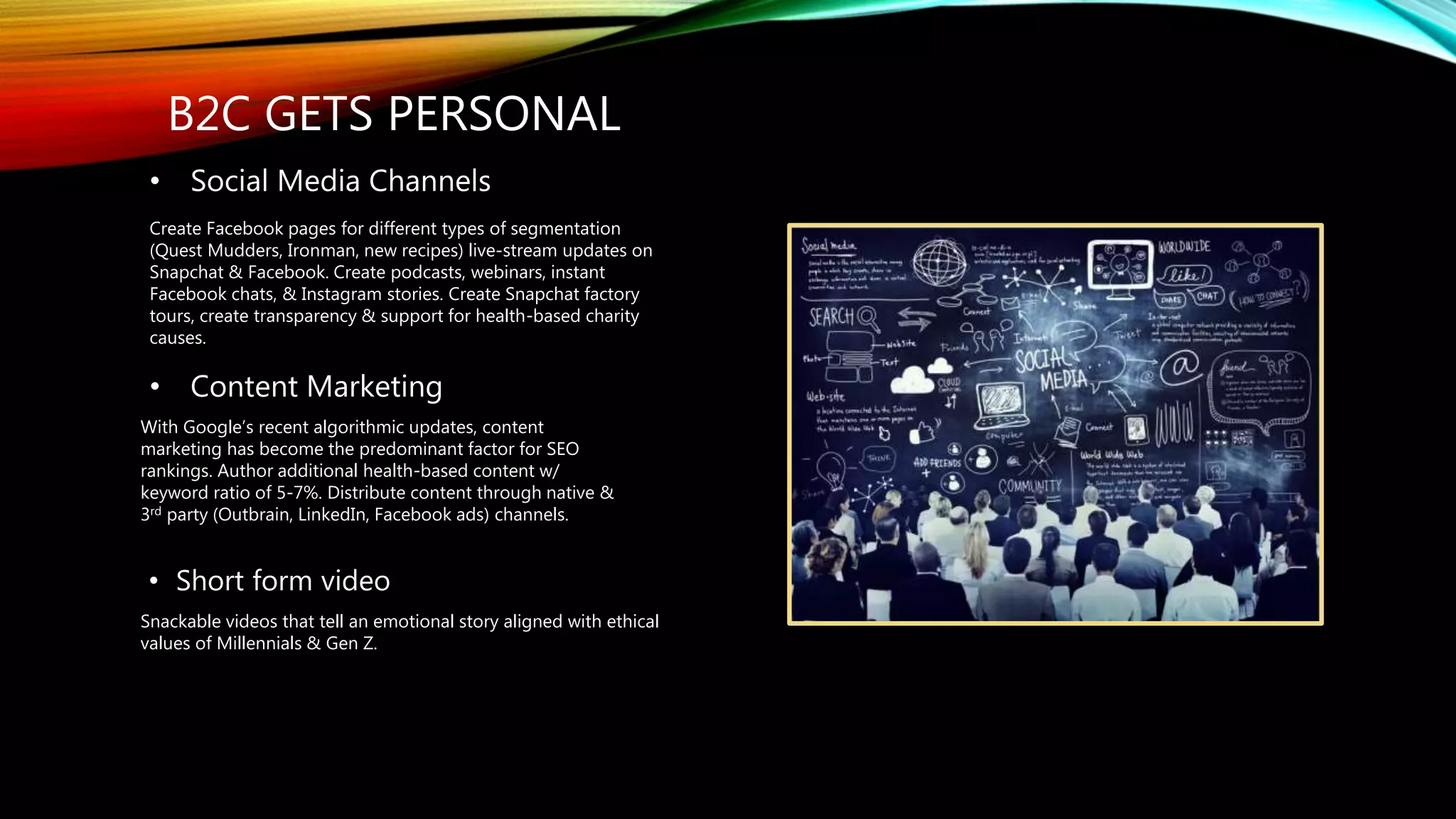 B2C GETS PERSONAL
• Short form video
Snackable videos that tell an emotional story aligned with ethical
values of Millennials & Gen Z.
• Social Media Channels
Create Facebook pages for different types of segmentation
(Quest Mudders, Ironman, new recipes) live-stream updates on
Snapchat & Facebook. Create podcasts, webinars, instant
Facebook chats, & Instagram stories. Create Snapchat factory
tours, create transparency & support for health-based charity
causes.
• Content Marketing
With Google’s recent algorithmic updates, content
marketing has become the predominant factor for SEO
rankings. Author additional health-based content w/
keyword ratio of 5-7%. Distribute content through native &
3rd party (Outbrain, LinkedIn, Facebook ads) channels.
 