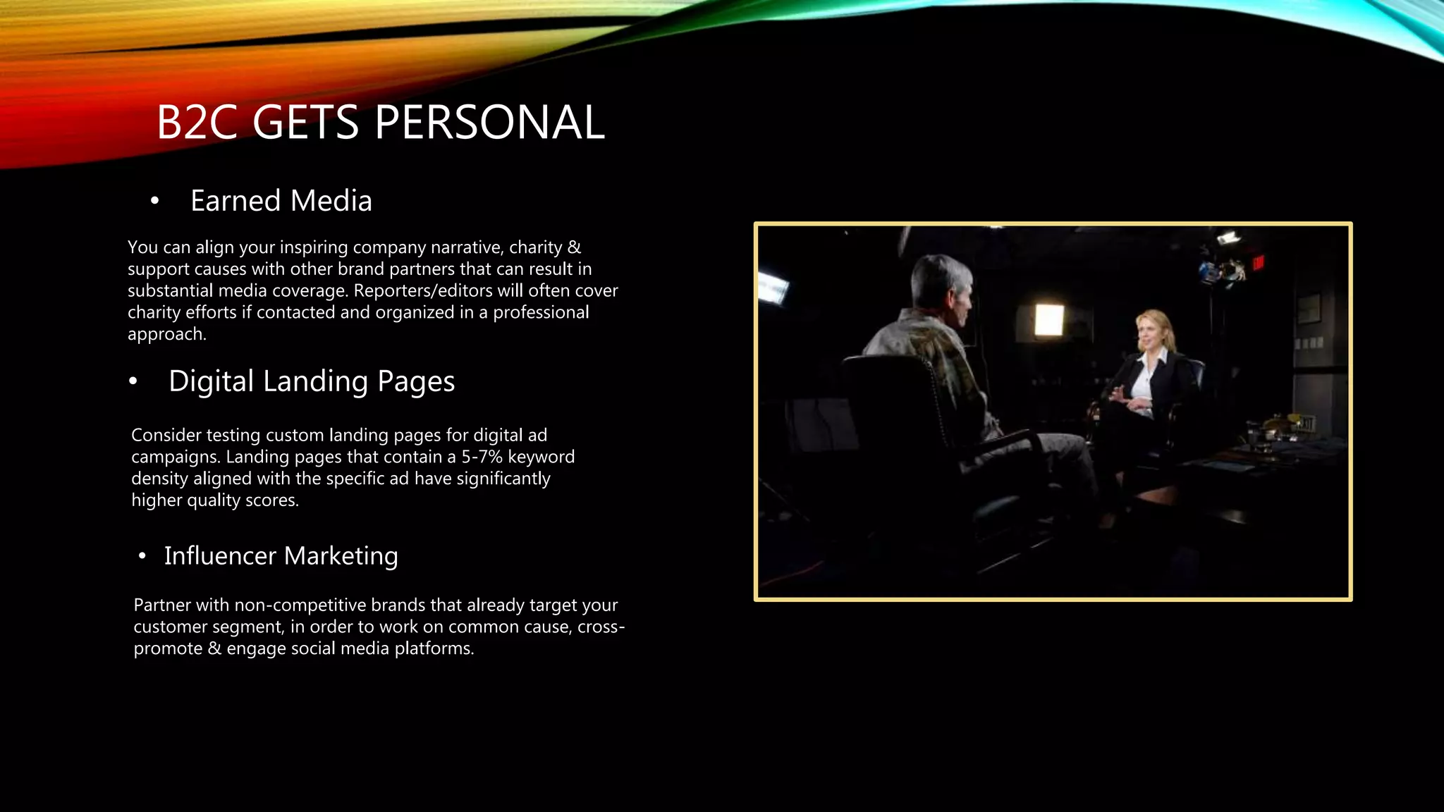 B2C GETS PERSONAL
• Influencer Marketing
Partner with non-competitive brands that already target your
customer segment, in order to work on common cause, cross-
promote & engage social media platforms.
• Earned Media
You can align your inspiring company narrative, charity &
support causes with other brand partners that can result in
substantial media coverage. Reporters/editors will often cover
charity efforts if contacted and organized in a professional
approach.
• Digital Landing Pages
Consider testing custom landing pages for digital ad
campaigns. Landing pages that contain a 5-7% keyword
density aligned with the specific ad have significantly
higher quality scores.
 