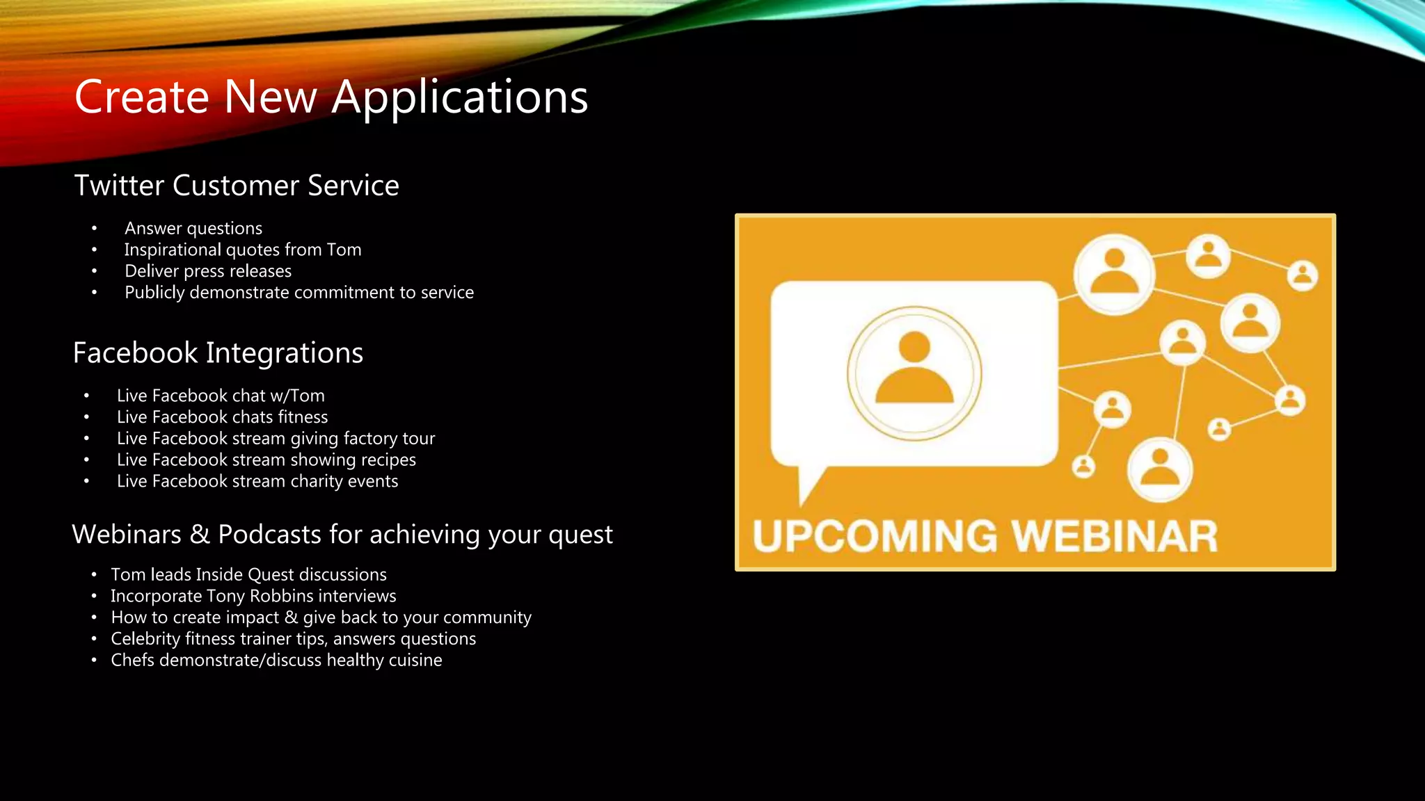 Twitter Customer Service
• Answer questions
• Inspirational quotes from Tom
• Deliver press releases
• Publicly demonstrate commitment to service
Facebook Integrations
• Live Facebook chat w/Tom
• Live Facebook chats fitness
• Live Facebook stream giving factory tour
• Live Facebook stream showing recipes
• Live Facebook stream charity events
Create New Applications
Webinars & Podcasts for achieving your quest
• Tom leads Inside Quest discussions
• Incorporate Tony Robbins interviews
• How to create impact & give back to your community
• Celebrity fitness trainer tips, answers questions
• Chefs demonstrate/discuss healthy cuisine
 