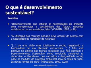 O que é desenvolvimento sustentável? Conceitos “ Desenvolvimento que satisfaz às necessidades do presente sem comprometer a possibilidade das futuras gerações satisfazerem as necessidades delas” (CMMAD, 1987, p.46).  “ A utilização dos recursos naturais deve ocorrer de acordo com a capacidade de reposição da natureza”. “ [...] de uma visão mais totalizante e social, resgatando a humanidade de sua alienação consumista. (...) Isto será possível no âmbito das teorias socialistas que não encaram o Desenvolvimento Sustentável como revolução ambiental e, denunciam o liberalismo, que naturaliza a desigualdade social, onde as medidas de proteção ambiental servem antes de tudo, às novas formas de lucro” (Herculano, 1992, p.28). www.rogeografo.blogspot.com 