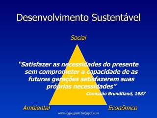 Desenvolvimento Sustentável Social “ Satisfazer as necessidades do presente sem comprometer a capacidade de as futuras gerações satisfazerem suas próprias necessidades” Comissão Brundtland, 1987   Ambiental   Econômico www.rogeografo.blogspot.com 