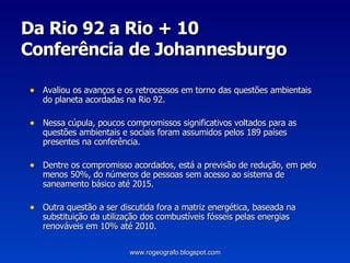 Da Rio 92 a Rio + 10 Conferência de Johannesburgo Avaliou os avanços e os retrocessos em torno das questões ambientais do planeta acordadas na Rio 92. Nessa cúpula, poucos compromissos significativos voltados para as questões ambientais e sociais foram assumidos pelos 189 países presentes na conferência. Dentre os compromisso acordados, está a previsão de redução, em pelo menos 50%, do números de pessoas sem acesso ao sistema de saneamento básico até 2015. Outra questão a ser discutida fora a matriz energética, baseada na substituição da utilização dos combustíveis fósseis pelas energias renováveis em 10% até 2010. www.rogeografo.blogspot.com 