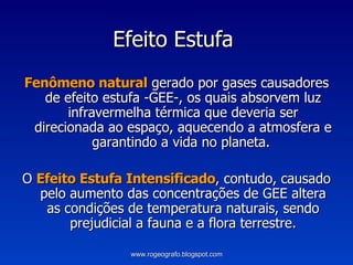 Efeito Estufa  Fenômeno natural  gerado por gases causadores de efeito estufa -GEE-, os quais absorvem luz infravermelha térmica que deveria ser direcionada ao espaço, aquecendo a atmosfera e garantindo a vida no planeta.  O  Efeito Estufa Intensificado , contudo, causado pelo aumento das concentrações de GEE altera as condições de temperatura naturais, sendo prejudicial a fauna e a flora terrestre. www.rogeografo.blogspot.com 