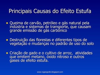 Principais Causas do Efeito Estufa Queima de carvão, petróleo e gás natural pela indústria e sistemas de transporte, que causam grande emissão de gás carbônico  Destruição das florestas e diferentes tipos de vegetação e mudanças no padrão de uso do solo Criação de gado e o cultivo de arroz,  atividades que emitem metano, óxido nitroso e outros gases de efeito estufa. www.rogeografo.blogspot.com 