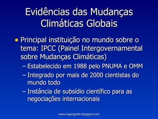 Evidências das Mudanças Climáticas Globais Principal instituição no mundo sobre o tema: IPCC (Painel Intergovernamental sobre Mudanças Climáticas) Estabelecido em 1988 pelo PNUMA e OMM Integrado por mais de 2000 cientistas do mundo todo Instância de subsídio científico para as negociações internacionais www.rogeografo.blogspot.com 