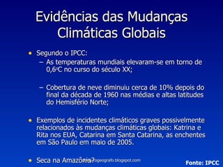 Segundo o IPCC: As temperaturas mundiais elevaram-se em torno de 0,6 o C no curso do século XX; Cobertura de neve diminuiu cerca de 10% depois do final da década de 1960 nas médias e altas latitudes do Hemisfério Norte; Exemplos de incidentes climáticos graves possivelmente relacionados às mudanças climáticas globais: Katrina e Rita nos EUA, Catarina em Santa Catarina, as enchentes em São Paulo em maio de 2005. Seca na Amazônia? Evidências das Mudanças Climáticas Globais Fonte: IPCC www.rogeografo.blogspot.com 