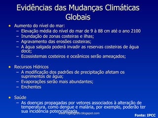 Aumento do nível do mar: Elevação média do nível do mar de 9 à 88 cm até o ano 2100 Inundação de zonas costeiras e ilhas; Agravamento das erosões costeiras; A água salgada poderá invadir as reservas costeiras de água doce; Ecossistemas costeiros e oceânicos serão ameaçados; Recursos Hídricos A modificação dos padrões de precipitação afetam os suprimentos de água; Evaporações serão mais abundantes; Enchentes  Saúde As doenças propagadas por vetores associados à alteração de temperatura, como dengue e malária, por exemplo, poderão ter sua incidência potencializada. Evidências das Mudanças Climáticas Globais Fonte: IPCC www.rogeografo.blogspot.com 