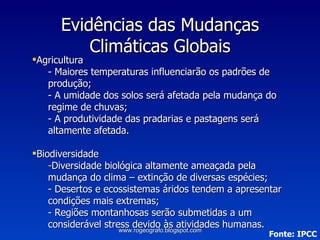 Evidências das Mudanças Climáticas Globais Agricultura - Maiores temperaturas influenciarão os padrões de produção; - A umidade dos solos será afetada pela mudança do regime de chuvas; - A produtividade das pradarias e pastagens será altamente afetada. Biodiversidade Diversidade biológica altamente ameaçada pela mudança do clima – extinção de diversas espécies; - Desertos e ecossistemas áridos tendem a apresentar condições mais extremas; - Regiões montanhosas serão submetidas a um considerável stress devido às atividades humanas. Fonte: IPCC www.rogeografo.blogspot.com 