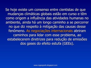 Se hoje existe um consenso entre cientistas de que mudanças climáticas globais estão em curso e têm como origem a influência das atividades humanas no ambiente, ainda há um longo caminho a se percorrer no que diz respeito à mitigação das causas desse fenômeno.  As negociações internacionais  abriram caminhos para lidar com esse problema, ao estabelecerem diretrizes para redução de emissões dos gases do efeito estufa (GEEs). www.rogeografo.blogspot.com 