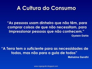 A Cultura do Consumo “ As pessoas usam dinheiro que não têm, para comprar coisas de que não necessitam, para impressionar pessoas que não conhecem.”  Oystein Dahle “ A Terra tem o suficiente para as necessidades de todos, mas não para a gula de todos”  Mahatma Gandhi www.rogeografo.blogspot.com 