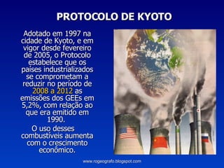 PROTOCOLO DE KYOTO Adotado em 1997 na cidade de Kyoto, e em vigor desde fevereiro de 2005, o Protocolo estabelece que os países industrializados se comprometam a reduzir no período de  2008 a 2012  as emissões dos GEEs em 5,2%, com relação ao que era emitido em 1990.  O uso desses combustíveis aumenta com o crescimento econômico. www.rogeografo.blogspot.com 
