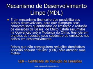 Mecanismo de Desenvolvimento Limpo (MDL) É um mecanismo financeiro que possibilita aos países desenvolvidos, para que cumpram seus compromissos quantificados de limitação e redução de emissões de Gases  de Efeito Estufa assumidos na Convenção sobre Mudança do Clima, financiarem projetos de redução e/ou seqüestro de emissões nos países em desenvolvimento. Países que não conseguirem reduções domésticas poderão adquirir “títulos” (CER) para atender suas metas. CER – Certificado de Redução de Emissões www.rogeografo.blogspot.com 