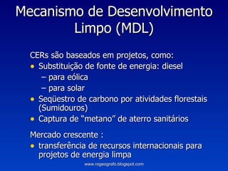 Mecanismo de Desenvolvimento Limpo (MDL) CERs são baseados em projetos, como: Substituição de fonte de energia: diesel  para eólica para solar Seqüestro de carbono por atividades florestais (Sumidouros) Captura de “metano” de aterro sanitários Mercado crescente : transferência de recursos internacionais para projetos de energia limpa www.rogeografo.blogspot.com 