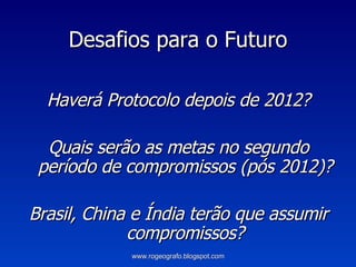 Desafios para o Futuro Haverá Protocolo depois de 2012? Quais serão as metas no segundo período de compromissos (pós 2012)? Brasil, China e Índia terão que assumir compromissos? www.rogeografo.blogspot.com 