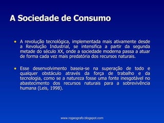 A Sociedade de Consumo A revolução tecnológica, implementada mais ativamente desde a Revolução Industrial, se intensifica a partir da segunda metade do século XX, onde a sociedade moderna passa a atuar de forma cada vez mais predatória dos recursos naturais. Esse desenvolvimento   baseia-se na superação de todo e qualquer obstáculo através da força de trabalho e da tecnologia, como se a natureza fosse uma fonte inesgotável no abastecimento dos recursos naturais para a sobrevivência humana (Leis, 1998).   www.rogeografo.blogspot.com 