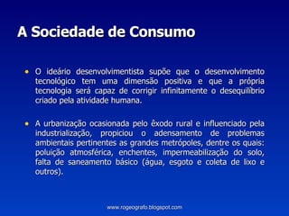 A Sociedade de Consumo O ideário desenvolvimentista supõe que o desenvolvimento tecnológico tem uma dimensão positiva e que a própria tecnologia será capaz de corrigir infinitamente o desequilíbrio criado pela atividade humana. A urbanização ocasionada pelo êxodo rural e influenciado pela industrialização, propiciou o adensamento de problemas ambientais pertinentes as grandes metrópoles, dentre os quais: poluição atmosférica, enchentes, impermeabilização do solo, falta de saneamento básico (água, esgoto e coleta de lixo e outros).  www.rogeografo.blogspot.com 