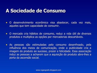 A Sociedade de Consumo O desenvolvimento econômico visa abastecer, cada vez mais, aqueles que tem capacidade de consumir.  O mercado cria hábitos de consumo, reduz a vida útil de diversos produtos e multiplica as opções por mercadorias descartáveis. As pessoas são estimuladas pelo consumo desenfreado, pela influência dos meios de comunicação, onde a publicidade cria a imagem do produto ao sucesso, prazer e felicidade. Essa associação induz as pessoas a acharem que a aquisição do produto abre-lhes a porta da ascensão social.  www.rogeografo.blogspot.com 