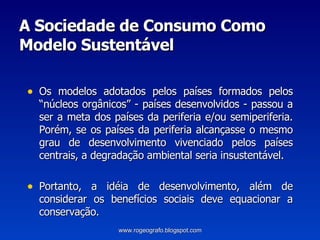 A Sociedade de Consumo Como Modelo Sustentável Os modelos adotados pelos países formados pelos “núcleos orgânicos” - países desenvolvidos - passou a ser a meta dos países da periferia e/ou semiperiferia. Porém, se os países da periferia alcançasse o mesmo grau de desenvolvimento vivenciado pelos países centrais, a degradação ambiental seria insustentável. Portanto, a idéia de desenvolvimento, além de considerar os benefícios sociais deve equacionar a conservação.  www.rogeografo.blogspot.com 