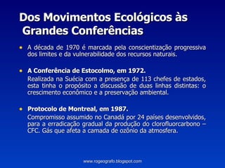 Dos Movimentos Ecológicos às  Grandes Conferências A década de 1970 é marcada pela conscientização progressiva dos limites e da vulnerabilidade dos recursos naturais. A Conferência de Estocolmo, em 1972. Realizada na Suécia com a presença de 113 chefes de estados, esta tinha o propósito a discussão de duas linhas distintas: o crescimento econômico e a preservação ambiental. Protocolo de Montreal, em 1987. Compromisso assumido no Canadá por 24 países desenvolvidos, para a erradicação gradual da produção do clorofluorcarbono – CFC. Gás que afeta a camada de ozônio da atmosfera. www.rogeografo.blogspot.com 