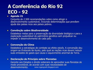 A Conferência do Rio 92  ECO - 92 Agenda 21 Conjunto de 2.500 recomendações sobre como atingir o desenvolvimento sustentável, incluindo determinações que prevêem ajuda dos países ricos aos países pobres. Convênção sobre Biodiversidade Estabelece metas para a preservação da diversidade biológica e para a exploração sustentável do patrimônio genético sem prejudicar ou impedir o desenvolvimento de cada país. Convenção do Clima Estabelece a estratégias de combate ao efeito estufa. A convenção deu origem ao Protocolo de Kyoto, pelo qual as nações ricas devem reduzir suas emissões de gases que causa o aquecimento anormal da Terra. Declaração de Princípio sobre Florestas Garante aos Estados o direito soberano de aproveitar suas florestas de modo proveitável, de acordo com suas necessidades de desenvolvimento. www.rogeografo.blogspot.com 