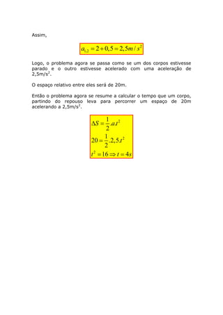 Assim, 
2 
1,2 a  20,5  2,5m/ s 
Logo, o problema agora se passa como se um dos corpos estivesse 
parado e o outro estivesse acelerado com uma aceleração de 
2,5m/s2. 
O espaço relativo entre eles será de 20m. 
Então o problema agora se resume a calcular o tempo que um corpo, 
partindo do repouso leva para percorrer um espaço de 20m 
acelerando a 2,5m/s2. 
2 
2 
2 
1 
. . 
2 
1 
20 .2,5. 
2 
16 4 
S a t 
t 
t t s 
  
 
   
