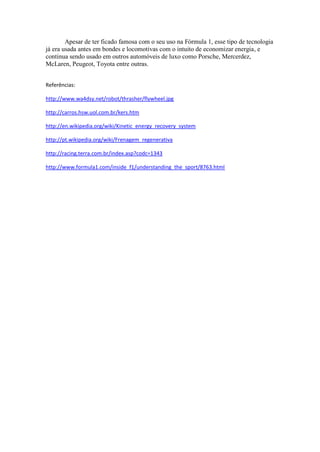 Apesar de ter ficado famosa com o seu uso na Fórmula 1, esse tipo de tecnologia
já era usada antes em bondes e locomotivas com o intuito de economizar energia, e
continua sendo usado em outros automóveis de luxo como Porsche, Mercerdez,
McLaren, Peugeot, Toyota entre outras.


Referências:

http://www.wa4dsy.net/robot/thrasher/flywheel.jpg

http://carros.hsw.uol.com.br/kers.htm

http://en.wikipedia.org/wiki/Kinetic_energy_recovery_system

http://pt.wikipedia.org/wiki/Frenagem_regenerativa

http://racing.terra.com.br/index.asp?codc=1343

http://www.formula1.com/inside_f1/understanding_the_sport/8763.html
 