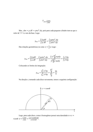∫̅
                                             ∫




       Mas ,                            , pois para cada pequeno cilindro tem-se que o
valor de “z” é o raio da base. Logo:


                                       ∫̅         ∫
                                       ∫          ∫

       Das relações geométricas no cone:              Logo:




                        ∫̅       ∫                ∫                ∫
                        ∫        ∫                                 ∫
                                                      ∫

       Colocando os limites de integração:

                                       ∫
                                       ∫

       Na direção z, tomando cada disco novamente, temos a seguinte configuração:




       Logo, para cada disco, como é homogêneo possui uma densidade
            ∫       ∫
      : ̅
            ∫           ∫
 