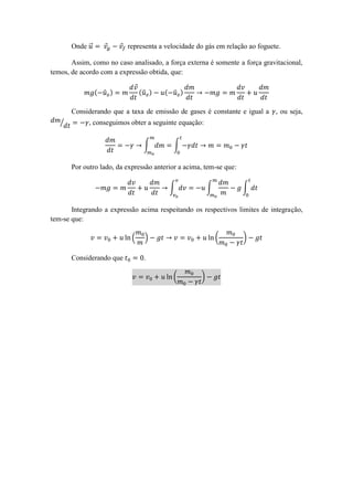 Onde ⃗⃗     ⃗     ⃗ representa a velocidade do gás em relação ao foguete.

       Assim, como no caso analisado, a força externa é somente a força gravitacional,
temos, de acordo com a expressão obtida, que:

                             ⃗
                 ( ̂ )           (̂ )   ( ̂ )

       Considerando que a taxa de emissão de gases é constante e igual a , ou seja,
   ⁄         , conseguimos obter a seguinte equação:


                                  ∫        ∫


       Por outro lado, da expressão anterior a acima, tem-se que:

                                         ∫              ∫           ∫


       Integrando a expressão acima respeitando os respectivos limites de integração,
tem-se que:

                            (     )                         (       )

       Considerando que           .

                                           (        )
 