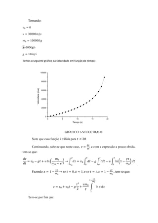 Tomando:




 =500Kg/s



Temos o seguinte gráfico da velocidade em função do tempo:


                               100000




                               80000
            Velocidade (m/s)




                               60000




                               40000




                               20000




                                   0
                                        0       5            10            15         20
                                                          Tempo (s)



                                                    GRAFICO 1-VELOCIDADE

       Note que essa função é válida para

       Continuando, sabe-se que neste caso,                               , e com a expressão a pouco obtida,
tem-se que:

                                            (   )     ∫               ∫         ∫          ∫    (       )


       Fazendo                                                                              , tem-se que:



                                                                          ∫


    Tem-se por fim que:
 