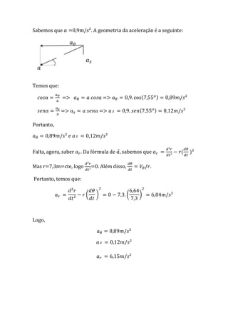 Sabemos que          0,9m/s². A geometria da aceleração é a seguinte:




             α



Temos que:

        α    =>                  α =>

        α    =>                α =>

Portanto,

                 e

Falta, agora, saber     . Da fórmula de ⃗, sabemos que

Mas r=7,3m=cte, logo          =0. Além disso,           .

Portanto, temos que:

                          (     )               (   )



Logo,
 