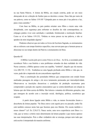 na sua Santa Palavra. A leitura da Bíblia, em oração contrita, pode ser um meio
abençoado de ter a direção do Senhor para as decisões a tomar. Deus fala por meio de
sua palavra, como no Salmo 119:105 “Lâmpada para os meus pés é tua palavra e luz,
para o meu caminho.”
Com base na Bíblia, os pais podem orientar seus filhos a terem uma vida
disciplinada, com segurança para enfrentar os desafios da vida contemporânea; os
cônjuges podem viver com satisfação e santidade, fortalecendo a instituição familiar.
Como se vê no Salmo 119:133, “Ordena os meus passos na tua palavra, e não se
apodere de mim iniquidade alguma.”
Podemos observar que em todos os livros da Escritura Sagrada, os ensinamentos
não se referem a um tempo histórico específico, mas servem para que o homem possa se
direcionar no seu tempo dentro da Palavra e ensinamentos de Deus.
Questão 02
A Bíblia é aceita pelo povo como Palavra de Deus. Ao lê-la, a sociedade pode
reconhecer Nela a sua história e seus problemas oriundos da dura realidade da vida.
Nesse contexto, a Bíblia aparece como um espelho, "símbolo", daquilo que ela mesma
vive (Hb 9:9; 11:19). Estabelece-se uma ligação profunda entre Bíblia e vida que, às
vezes, pode dar a impressão de um concordismo superficial.
Para a constituição dos postulados bíblicos que compuseram este estudo foram
analisadas passagens do antigo e do novo testamento permeadas por intersubjetividade.
Observam-se as inscrições discursivas e condições de produção recorrentes para
compreender a posição dos sujeitos enunciadores que se contra-identificam em relação às
leituras que são feitas acerca da Bíblia. São leitores e atuantes de diferentes gerações, mas
que emergem de acordo com a inscrição social, ideológica, política, econômica que
ocupam.
A partir dessa ligação entre Bíblia e vida, os menos favorecidos fazem a
descoberta da leitura popular. "Se Deus esteve com aquele povo no passado, então Ele
está também conosco nesta luta que fazemos para nos libertar. Ele escuta também o
nosso clamor!" (cf. Ex 2:24;3:7). Nasce assim, uma nova experiência com Deus e a
vida, que se torna o critério mais determinante da leitura popular e que menos aparece
nas suas interpretações. Pois o olhar verdadeiro não se enxerga, porque nem tudo que
está escrito é interpretado de maneira uniforme.
 