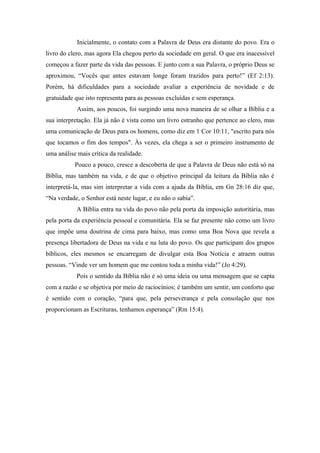 Inicialmente, o contato com a Palavra de Deus era distante do povo. Era o
livro do clero, mas agora Ela chegou perto da sociedade em geral. O que era inacessível
começou a fazer parte da vida das pessoas. E junto com a sua Palavra, o próprio Deus se
aproximou, “Vocês que antes estavam longe foram trazidos para perto!” (Ef 2:13).
Porém, há dificuldades para a sociedade avaliar a experiência de novidade e de
gratuidade que isto representa para as pessoas excluídas e sem esperança.
Assim, aos poucos, foi surgindo uma nova maneira de se olhar a Bíblia e a
sua interpretação. Ela já não é vista como um livro estranho que pertence ao clero, mas
uma comunicação de Deus para os homens, como diz em 1 Cor 10:11, "escrito para nós
que tocamos o fim dos tempos". Às vezes, ela chega a ser o primeiro instrumento de
uma análise mais crítica da realidade.
Pouco a pouco, cresce a descoberta de que a Palavra de Deus não está só na
Bíblia, mas também na vida, e de que o objetivo principal da leitura da Bíblia não é
interpretá-la, mas sim interpretar a vida com a ajuda da Bíblia, em Gn 28:16 diz que,
“Na verdade, o Senhor está neste lugar, e eu não o sabia”.
A Bíblia entra na vida do povo não pela porta da imposição autoritária, mas
pela porta da experiência pessoal e comunitária. Ela se faz presente não como um livro
que impõe uma doutrina de cima para baixo, mas como uma Boa Nova que revela a
presença libertadora de Deus na vida e na luta do povo. Os que participam dos grupos
bíblicos, eles mesmos se encarregam de divulgar esta Boa Notícia e atraem outras
pessoas. “Vinde ver um homem que me contou toda a minha vida!” (Jo 4:29).
Pois o sentido da Bíblia não é só uma ideia ou uma mensagem que se capta
com a razão e se objetiva por meio de raciocínios; é também um sentir, um conforto que
é sentido com o coração, “para que, pela perseverança e pela consolação que nos
proporcionam as Escrituras, tenhamos esperança” (Rm 15:4).
 