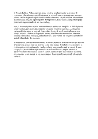 O Projeto Político Pedagógico tem como objetivo geral apresentar as práticas de
programas educacionais especializados que se pretende desenvolver para aprimorar o
ensino e assim a aprendizagem dos educandos chamando à ação, coletiva, professores e
a comunidade em geral a participarem deste processo. Pois, todos desempenham papel
importante na construção de um país melhor.
Pois, a escola enquanto espaço de transformação precisa ser adequada às mudanças que
se apresentam, para assim desempenhar seu papel perante a sociedade. Ao traçar as
metas e objetivos que se pretende desenvolver dentro de um determinado espaço de
tempo, visando à formação de pessoas aptas a participarem ativamente do processo
social e democrático brasileiro, capacitando-os a conviverem em conjunto, respeitando
as individualidades dos mesmos.
Nesse sentido, cabe ao estabelecimento de ensino promover práticas viáveis que possam
preparar seus alunos para sua inserção social e no mundo do trabalho. São inúmeras as
problemáticas enfrentadas pelas escolas, todavia a mesma não pode se eximir de suas
obrigações, procurando sempre uma educação de qualidade - proporcionando o
desenvolvimento holístico de todos os alunos, atentando para a diversidade existente,
preocupando-se em atendê-la em seus aspectos físico, psicológico, social, intelectual e
cultural.
 