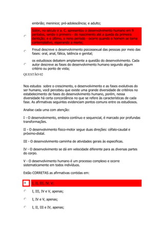 embrião; meninice; pré-adolescência; e adulto;
Sólon, no século V a. C. apresentou o desenvolvimento humano em 9
períodos, sendo o primeiro - do nascimento até a queda da primeira
dentição; e o último, o nono período - ocorre quando o homem se torna
contemplativo, esperando a morte;
Freud descreve o desenvolvimento psicossexual das pessoas por meio das
fases: oral, anal, fálica, latência e genital;
os estudiosos debatem amplamente a questão do desenvolvimento. Cada
autor descreve as fases do desenvolvimento humano segundo algum
critério ou ponto de vista;
QUESTÃO 02
Nos estudos sobre o crescimento, o desenvolvimento e as fases evolutivas do
ser humano, você percebeu que existe uma grande diversidade de critérios no
estabelecimento de fases do desenvolvimento humano, porém, nessa
diversidade há certa concordância no que se refere às características de cada
fase. As afirmativas seguintes evidenciam pontos comuns entre os estudiosos.
Analise cada uma com atenção:
I - O desenvolvimento, embora contínuo e sequencial, é marcado por profundas
transformações.
II - O desenvolvimento físico-motor segue duas direções: céfalo-caudal e
próximo-distal.
III - O desenvolvimento caminha de atividades gerais às especificas.
IV - O desenvolvimento se dá em velocidade diferente para as diversas partes
do corpo.
V - O desenvolvimento humano é um processo complexo e ocorre
sistematicamente em todos indivíduos.
Estão CORRETAS as afirmativas contidas em:
I, II, III, IV, V;
I, III, IV e V, apenas;
I, IV e V, apenas;
I, II, III e IV, apenas;
 