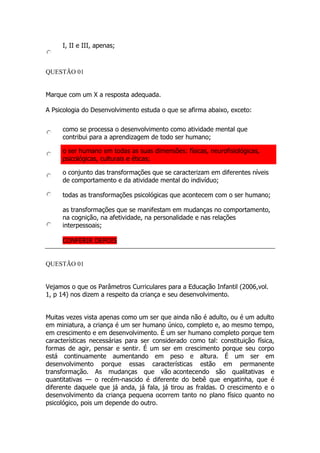 I, II e III, apenas;
QUESTÃO 01
Marque com um X a resposta adequada.
A Psicologia do Desenvolvimento estuda o que se afirma abaixo, exceto:
como se processa o desenvolvimento como atividade mental que
contribui para a aprendizagem de todo ser humano;
o ser humano em todas as suas dimensões: físicas, neurofisiológicas,
psicológicas, culturais e éticas;
o conjunto das transformações que se caracterizam em diferentes níveis
de comportamento e da atividade mental do indivíduo;
todas as transformações psicológicas que acontecem com o ser humano;
as transformações que se manifestam em mudanças no comportamento,
na cognição, na afetividade, na personalidade e nas relações
interpessoais;
CONFERIR DEPOIS
QUESTÃO 01
Vejamos o que os Parâmetros Curriculares para a Educação Infantil (2006,vol.
1, p 14) nos dizem a respeito da criança e seu desenvolvimento.
Muitas vezes vista apenas como um ser que ainda não é adulto, ou é um adulto
em miniatura, a criança é um ser humano único, completo e, ao mesmo tempo,
em crescimento e em desenvolvimento. É um ser humano completo porque tem
características necessárias para ser considerado como tal: constituição física,
formas de agir, pensar e sentir. É um ser em crescimento porque seu corpo
está continuamente aumentando em peso e altura. É um ser em
desenvolvimento porque essas características estão em permanente
transformação. As mudanças que vão acontecendo são qualitativas e
quantitativas — o recém-nascido é diferente do bebê que engatinha, que é
diferente daquele que já anda, já fala, já tirou as fraldas. O crescimento e o
desenvolvimento da criança pequena ocorrem tanto no plano físico quanto no
psicológico, pois um depende do outro.
 