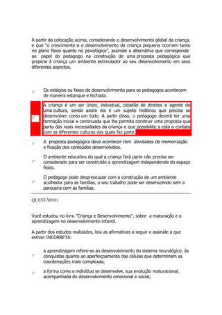 A partir da colocação acima, considerando o desenvolvimento global da criança,
e que “o crescimento e o desenvolvimento da criança pequena ocorrem tanto
no plano físico quanto no psicológico”, assinale a alternativa que corresponde
ao papel do pedagogo na construção de uma proposta pedagógica que
propicie à criança um ambiente estimulador ao seu desenvolvimento em seus
diferentes aspectos.
Os estágios ou fases do desenvolvimento para os pedagogos acontecem
de maneira estanque e fechada.
A criança é um ser único, individual, cidadão de direitos e agente de
uma cultura, sendo assim ela é um sujeito histórico que precisa se
desenvolver como um todo. A partir disso, o pedagogo deverá ter uma
formação inicial e continuada que lhe permita construir uma proposta que
parta das reais necessidades da criança e que possibilite a esta o contato
com as diferentes culturas das quais faz parte.
A proposta pedagógica deve acontecer com atividades de memorização
e fixação dos conteúdos desenvolvidos.
O ambiente educativo do qual a criança fará parte não precisa ser
considerado para ser construído a aprendizagem independende do espaço
físico.
O pedagogo pode despreocupar com a construção de um ambiente
acolhedor para as famílias, o seu trabalho pode ser desenvolvido sem a
pareceira com as famílias.
QUESTÃO 01
Você estudou no livro "Criança e Desenvolvimento", sobre a maturação e a
aprendizagem no desenvolvimento infantil.
A partir dos estudos realizados, leia as afirmativas a seguir e assinale a que
estiver INCORRETA:
a aprendizagem refere-se ao desenvolvimento do sistema neurológico, às
conquistas quanto ao aperfeiçoamento das células que determinam as
coordenações mais complexas;
a forma como o indivíduo se desenvolve, sua evolução maturacional,
acompanhada do desenvolvimento emocional e social;
 