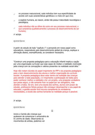 no processo maturacional, cada indivíduo tem sua especificidade de
acordo com suas características genéticas e o meio em que vive;
a espécie humana, ao nascer, ainda não possui maturidade neurológica e
psicológica;
cada indivíduo não se difere do outro em seu processo maturacional, o
que caracteriza qualitativamente o processo de desenvolvimento do ser
humano;
1ª ACQA
1ª ACQA
QUESTÃO 01
A partir do estudo de todo "capítulo 1" e pensando em nosso papel como
educadores, responsáveis pelo desenvolvimento global da criança, explique a
afirmação abaixo, exemplificando, se considerar necessário.
“Construir uma proposta pedagógica para a educação infantil implica a opção
por uma organização curricular que seja capaz de mediar a realidade vivenciada
pela criança com as concepções e valores presentes na realidade social dela.”
Hoje não restam dúvidas do papel importante do PPP e da proposta pedagógica
para o bom desenvolvimento dos alunos e melhor organização do currículo
escolar. A proposta pedagógica deve estar dentro da realidade das crianças
para atender a toda população, e é importante a participação de todos para
poder conhecer melhor a realidade e ter um projeto, uma proposta verdadeira
que possa seguir, e não somente ficar no papel por ser obrigatório, mas
atender a todos. Só sim, terá uma escola dos sonhos, alunos com prazer de
estudar, professores felizes porque irão conseguir desempenhar o seu papel de
educador, a gestão escolar terá recurso competente às verdadeiras
necessidades, a escola dos sonhos tornando-se realidade porque é possível.
2ª ACQA
2ª ACQA
QUESTÃO 01
Breno e Camila são crianças que
acabaram de comemorar o aniversário de
01 aninho de idade. Observando os
movimentos de ambas, podemos ver
 