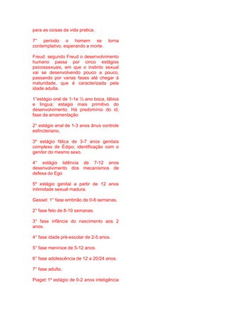para as coisas da vida pratica.
7° período o homem se torna
contemplativo, esperando a morte.
Freud: segundo Freud o desenvolvimento
humano passa por cinco estágios
psicossexuais, em que o instinto sexual
vai se desenvolvendo pouco a pouco,
passando por varias fases até chegar á
maturidade, que é caracterizada pela
idade adulta.
1°estágio oral de 1-1e ½ ano boca, lábios
e língua; estagio mais primitivo do
desenvolvimento. Há predomínio do id;
fase da amamentação
2° estágio anal de 1-3 anos ânus controle
esfincteriano.
3º estágio fálica de 3-7 anos genitais
complexo de Édipo; identificação com o
genitor do mesmo sexo.
4° estágio latência de 7-12 anos
desenvolvimento dos mecanismos de
defesa do Ego
5º estágio genital a partir de 12 anos
intimidade sexual madura.
Gessel: 1° fase embrião de 0-8 semanas.
2° fase feto de 8-10 semanas.
3° fase infância do nascimento aos 2
anos.
4° fase idade pré-escolar de 2-5 anos.
5° fase meninice de 5-12 anos.
6° fase adolescência de 12 a 20/24 anos.
7° fase adulto.
Piaget: 1º estágio de 0-2 anos inteligência
 
