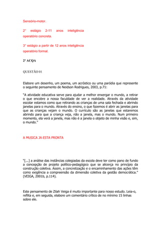 Sensório-motor.
2° estágio 2-11 anos inteligência
operatório concreta.
3° estágio a partir de 12 anos inteligência
operatório formal.
2ª ACQA
2ª ACQA
QUESTÃO 01
Elabore um desenho, um poema, um acróstico ou uma paródia que represente
o seguinte pensamento de Neidson Rodrigues, 2003, p.71:
“A atividade educativa serve para ajudar a melhor enxergar o mundo, a retirar
o que encobre a nossa faculdade de ver a realidade. Através da atividade
escolar estamos como que retirando as crianças de uma sala fechada e abrindo
janelas para o mundo. Através do ensino, o que fazemos é abrir as janelas para
que as crianças vejam o mundo. O currículo são as janelas que estaremos
abrindo para que a criança veja, não a janela, mas o mundo. Num primeiro
momento, ela verá a janela, mas não é a janela o objeto de minha visão e, sim,
o mundo.”
A MUSICA JA ESTA PRONTA
“[...] a análise das instâncias colegiadas da escola deve ter como pano de fundo
a concepção de projeto político-pedagógico que se alicerça no princípio da
construção coletiva. Assim, a concretização e o encaminhamento das ações têm
como exigência a compreensão da dimensão coletiva da gestão democrática.”
(VEIGA, 2001b, p.114).
Este pensamento de Zilah Veiga é muito importante para nosso estudo. Leia-o,
reflita e, em seguida, elabore um comentário crítico de no mínimo 15 linhas
sobre ele.
 
